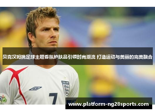 贝克汉姆携足球主题香氛护肤品引领时尚潮流 打造运动与美丽的完美融合