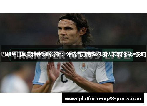 巴黎圣日耳曼转会策略分析：评估潜力前锋对球队未来的深远影响