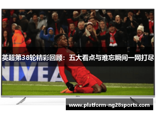 英超第38轮精彩回顾：五大看点与难忘瞬间一网打尽