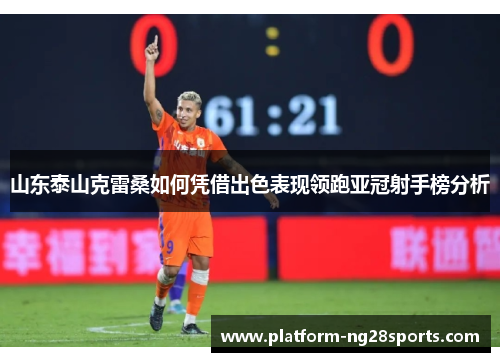 山东泰山克雷桑如何凭借出色表现领跑亚冠射手榜分析