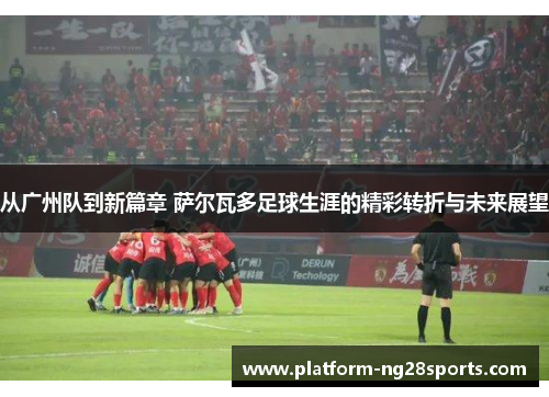从广州队到新篇章 萨尔瓦多足球生涯的精彩转折与未来展望