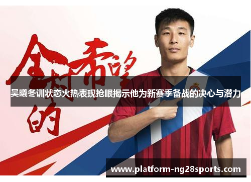 吴曦冬训状态火热表现抢眼揭示他为新赛季备战的决心与潜力
