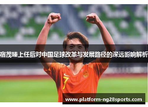 宿茂臻上任后对中国足球改革与发展路径的深远影响解析
