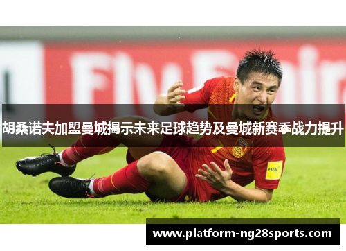 胡桑诺夫加盟曼城揭示未来足球趋势及曼城新赛季战力提升