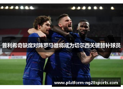普利希奇缺席对阵罗马谁将成为切尔西关键替补球员
