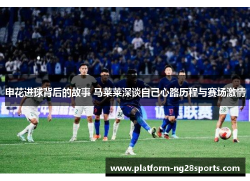 申花进球背后的故事 马莱莱深谈自己心路历程与赛场激情