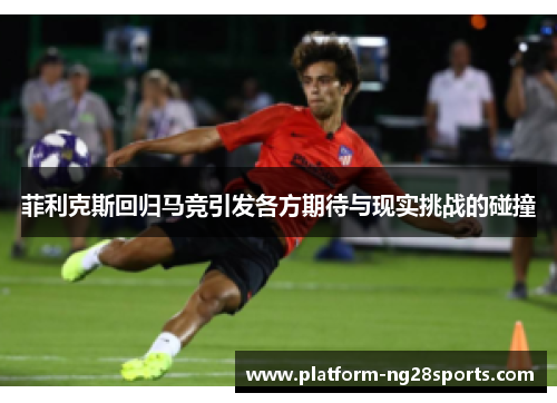菲利克斯回归马竞引发各方期待与现实挑战的碰撞
