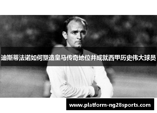 迪斯蒂法诺如何塑造皇马传奇地位并成就西甲历史伟大球员